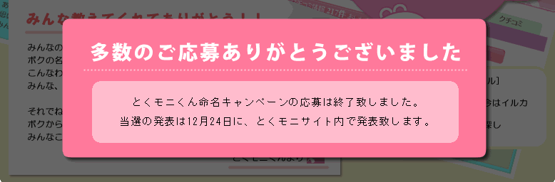 みんな教えてくれてありがとう!
みんなのおかげでまた記憶が少し戻ったよー(≧∇≦)♪
ボクの名前は「とくモニくん」だったんだ!!
こんなわかりやすい名前なのに、どうして忘れちゃったんだろ。
みんな、これからボクのこと、とくモニくんって呼んでね(^^)
それでね、今回は名前を教えてくれたお礼にボクからみんなにプレゼントがあるよ!!
みんなこれでますますキレイになってねんヾ(@^▽^@)ノ
とくモニくんより