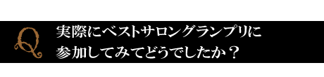 Q．実際にベストサロングランプリに参加してみてどうでしたか？