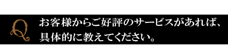 Q．最後に、お店でお客様から好評をいただいているサービスがあれば、具体的に教えてください。