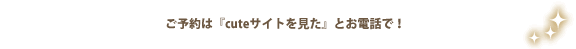 ご予約は『キュートサイトを見た』とお電話で！