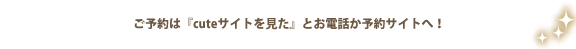 ご予約は『キュートサイトを見た』とお電話で！