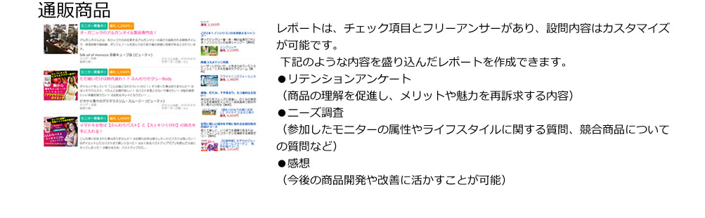 通販商品。レポートは、チェック項目とフリーアンサーがあり、設問内容はカスタマイズが可能です。
 下記のような内容を盛り込んだレポートを作成できます。
●リテンションアンケート
（商品の理解を促進し、メリットや魅力を再訴求する内容）
●ニーズ調査
（参加したモニターの属性やライフスタイルに関する質問、競合商品についての質問など）
●感想
（今後の商品開発や改善に活かすことが可能）