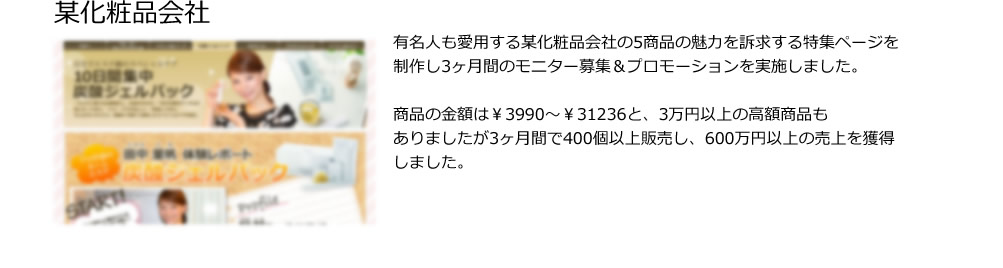 某化粧品会社。有名人も愛用する某化粧品会社の5商品の魅力を訴求する特集ページを制作し3ヶ月間のモニター募集＆プロモーションを実施しました。
 
商品の金額は￥3990～￥31236と、3万円以上の高額商品も
ありましたが3ヶ月間で400個以上販売し、600万円以上の売上を獲得しました。