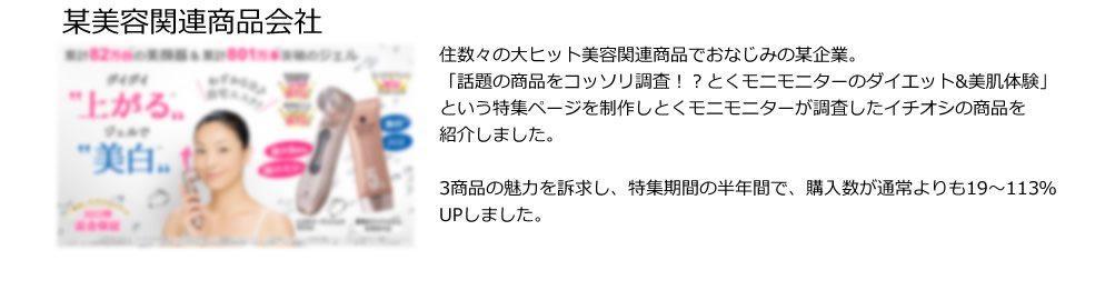 某美容関連商品会社。住数々の大ヒット美容関連商品でおなじみの某企業。
「話題の商品をコッソリ調査！？とくモニモニターのダイエット&美肌体験」という特集ページを制作しとくモニモニターが調査したイチオシの商品を
紹介しました。

3商品の魅力を訴求し、特集期間の半年間で、購入数が通常よりも19～113％UPしました。