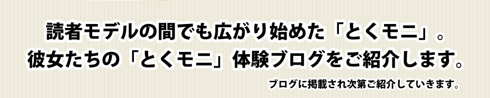 読者モデルの間でも広がり始めた「とくモニ」。彼女たちの「とくモニ」体験ブログをご紹介します。