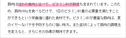 豚肉はほかの食肉と比べて、ビタミンB1が数倍も含まれています。このため、豚肉100gを食べるだけで、1日のビタミンB1量の必要量を満たすことができるという栄養価に優れた食材です。ビタミンB1が豊富な豚肉は、夏のイヤ~なバテを予防するのに強い味方。また症状によって豚肉の調理法を変えると、さらにその効果が期待できます。