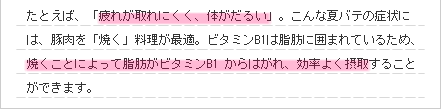 たとえば、「疲れが取れにくく、体がだるい」。こんな夏バテの症状には、豚肉を「焼く」料理が最適。ビタミンB1は脂肪に囲まれているため、焼くことによって脂肪がビタミンB1 からはがれ、効率よく摂取することができます。