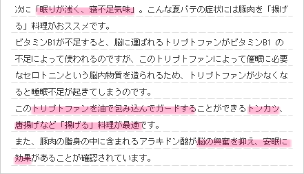 次に「眠りが浅く、寝不足気味」。こんな夏バテの症状には豚肉を「揚げる」料理がおススメです。
ビタミンB1が不足すると、脳に運ばれるトリプトファンがビタミンB1 の不足によって使われるのですが、このトリプトファンによって催眠に必要なセロトニンという脳内物質を造られるため、トリプトファンが少なくなると睡眠不足が起きてしまうのです。
このトリプトファンを油で包み込んでガードすることができるトンカツ、唐揚げなど「揚げる」料理が最適です。また、豚肉の脂身の中に含まれるアラキドン酸が脳の興奮を抑え、安眠に効果があることが確認されています。