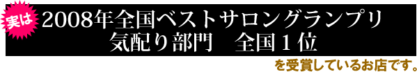 実は2008年全国ベストサロングランプリ
気配り部門　全国１位を受賞しているお店です。