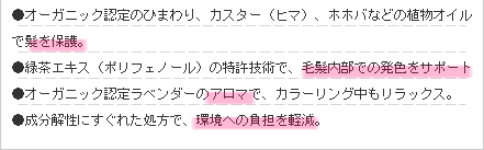●オーガニック認定のひまわり、カスター（ヒマ）、ホホバなどの植物オイルで髪を保護。
●緑茶エキス（ポリフェノール）の特許技術で、毛髪内部での発色をサポート
●オーガニック認定ラベンダーのアロマで、カラーリング中もリラックス。
●成分解性にすぐれた処方で、環境への負担を軽減。