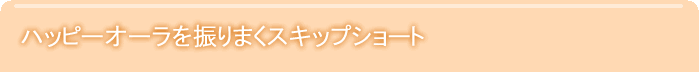 ハッピーオーラを振りまくスキップショート