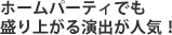 ホームパーティでも盛り上がる演出が人気！